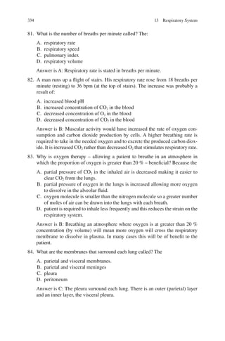 334
81. What is the number of breaths per minute called? The:
A. respiratory rate
B. respiratory speed
C. pulmonary index
D. respiratory volume
Answer is A: Respiratory rate is stated in breaths per minute.
82. A man runs up a flight of stairs. His respiratory rate rose from 18 breaths per
minute (resting) to 36 bpm (at the top of stairs). The increase was probably a
result of:
A. increased blood pH
B. increased concentration of CO2 in the blood
C. decreased concentration of O2 in the blood
D. decreased concentration of CO2 in the blood
Answer is B: Muscular activity would have increased the rate of oxygen con-
sumption and carbon dioxide production by cells. A higher breathing rate is
required to take in the needed oxygen and to excrete the produced carbon diox-
ide. It is increased CO2 rather than decreased O2 that stimulates respiratory rate.
83. Why is oxygen therapy – allowing a patient to breathe in an atmosphere in
which the proportion of oxygen is greater than 20 % – beneficial? Because the
A. partial pressure of CO2 in the inhaled air is decreased making it easier to
clear CO2 from the lungs.
B. partial pressure of oxygen in the lungs is increased allowing more oxygen
to dissolve in the alveolar fluid.
C. oxygen molecule is smaller than the nitrogen molecule so a greater number
of moles of air can be drawn into the lungs with each breath.
D. patient is required to inhale less frequently and this reduces the strain on the
respiratory system.
Answer is B: Breathing an atmosphere where oxygen is at greater than 20 %
concentration (by volume) will mean more oxygen will cross the respiratory
membrane to dissolve in plasma. In many cases this will be of benefit to the
patient.
84. What are the membranes that surround each lung called? The
A. parietal and visceral membranes.
B. parietal and visceral meninges
C. pleura
D. peritoneum
Answer is C: The pleura surround each lung. There is an outer (parietal) layer
and an inner layer, the visceral pleura.
13 Respiratory System
ERRNVPHGLFRVRUJ
 
