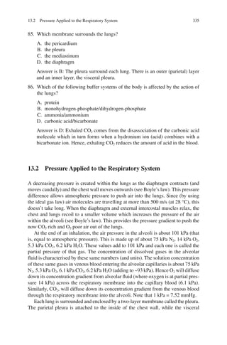 335
85. Which membrane surrounds the lungs?
A. the pericardium
B. the pleura
C. the mediastinum
D. the diaphragm
Answer is B: The pleura surround each lung. There is an outer (parietal) layer
and an inner layer, the visceral pleura.
86. Which of the following buffer systems of the body is affected by the action of
the lungs?
A. protein
B. monohydrogen-phosphate/dihydrogen-phosphate
C. ammonia/ammonium
D. carbonic acid/bicarbonate
Answer is D: Exhaled CO2 comes from the disassociation of the carbonic acid
molecule which in turn forms when a hydronium ion (acid) combines with a
bicarbonate ion. Hence, exhaling CO2 reduces the amount of acid in the blood.
13.2 Pressure Applied to the Respiratory System
A decreasing pressure is created within the lungs as the diaphragm contracts (and
moves caudally) and the chest wall moves outwards (see Boyle’s law). This pressure
difference allows atmospheric pressure to push air into the lungs. Since (by using
the ideal gas law) air molecules are travelling at more than 500 m/s (at 28 °C), this
doesn’t take long. When the diaphragm and external intercostal muscles relax, the
chest and lungs recoil to a smaller volume which increases the pressure of the air
within the alveoli (see Boyle’s law). This provides the pressure gradient to push the
now CO2 rich and O2 poor air out of the lungs.
At the end of an inhalation, the air pressure in the alveoli is about 101 kPa (that
is, equal to atmospheric pressure). This is made up of about 75 kPa N2, 14 kPa O2,
5.3 kPa CO2, 6.2 kPa H2O. These values add to 101 kPa and each one is called the
partial pressure of that gas. The concentration of dissolved gases in the alveolar
fluid is characterised by these same numbers (and units). The solution concentration
of these same gases in venous blood entering the alveolar capillaries is about 75 kPa
N2, 5.3 kPa O2, 6.1 kPa CO2, 6.2 kPa H2O (adding to ~93 kPa). Hence O2 will diffuse
down its concentration gradient from alveolar fluid (where oxygen is at partial pres-
sure 14 kPa) across the respiratory membrane into the capillary blood (6.1 kPa).
Similarly, CO2, will diffuse down its concentration gradient from the venous blood
through the respiratory membrane into the alveoli. Note that 1 kPa = 7.52 mmHg.
Each lung is surrounded and enclosed by a two-layer membrane called the pleura.
The parietal pleura is attached to the inside of the chest wall, while the visceral
13.2 Pressure Applied to the Respiratory System
ERRNVPHGLFRVRUJ
 