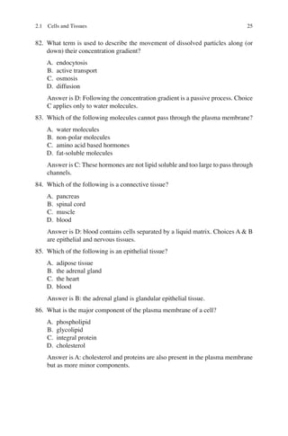 25
82. What term is used to describe the movement of dissolved particles along (or
down) their concentration gradient?
A. endocytosis
B. active transport
C. osmosis
D. diffusion
Answer is D: Following the concentration gradient is a passive process. Choice
C applies only to water molecules.
83. Which of the following molecules cannot pass through the plasma membrane?
A. water molecules
B. non-polar molecules
C. amino acid based hormones
D. fat-soluble molecules
Answer is C: These hormones are not lipid soluble and too large to pass through
channels.
84. Which of the following is a connective tissue?
A. pancreas
B. spinal cord
C. muscle
D. blood
Answer is D: blood contains cells separated by a liquid matrix. Choices A  B
are epithelial and nervous tissues.
85. Which of the following is an epithelial tissue?
A. adipose tissue
B. the adrenal gland
C. the heart
D. blood
Answer is B: the adrenal gland is glandular epithelial tissue.
86. What is the major component of the plasma membrane of a cell?
A. phospholipid
B. glycolipid
C. integral protein
D. cholesterol
Answer is A: cholesterol and proteins are also present in the plasma membrane
but as more minor components.
2.1 Cells and Tissues
ERRNVPHGLFRVRUJ
 