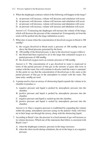 337
4. When the diaphragm contracts which of the following will happen in the lungs?
A. air pressure will increase, volume will decrease and exhalation will occur.
B. air pressure will decrease, volume will increase and exhalation will occur.
C. air pressure will decrease, volume will increase and inhalation will occur.
D. air pressure will increase, volume will increase and inhalation will occur.
Answer is C: Contracting the diaphragm will increase the volume of the lungs,
which will decrease the pressure of the contained air. Consequently air from the
room will be pushed into the lungs (inhalation occurs).
5. What does it mean when the concentration of dissolved oxygen in blood is 100
mmHg?
A. the oxygen dissolved in blood exerts a pressure of 100 mmHg over and
above the blood pressure generated by the heart.
B. 100 mmHg of the blood pressure, is due to the dissolved oxygen within it.
C. the blood had been exposed to air in the lungs that contained oxygen at a
partial pressure of 100 mmHg.
D. the dissolved oxygen exerts an osmotic pressure of 100 mmHg.
Answer is C: The concentration of a gas dissolved in water is expressed in
terms of the partial pressure of that gas in the mixture of gases that were in
contact with the water. Gas will continue to dissolve until the water is saturated.
At this point we say that the concentration of dissolved gas is the same as the
partial pressure of that gas in the atmosphere in contact with the water. The
same units, mmHg are used.
6. A pump used to clear an airway of obstructing liquid expands the volume in its
chamber to produce a:
A. negative pressure and liquid is pushed by atmospheric pressure into the
chamber.
B. positive pressure and liquid is pushed by atmospheric pressure into the
chamber.
C. negative pressure and liquid is sucked up into the chamber.
D. positive pressure and liquid is sucked by atmospheric pressure into the
chamber.
Answer is A: Once a negative pressure is established by expanding the volume
within the pump, atmospheric pressure acting on the patient’s body will force
air in their lungs out through the airway, along with the obstructing liquid.
7. According to Boyle’s law, the pressure in a fixed amount of gas will increase as
its volume decreases. Which one of the statements that follow is consistent with
Boyle’s law?
A. when the diaphragm contracts, pressure in the lungs increases.
B. when the chest recoils during exhalation, the air in the lungs is at a negative
pressure.
13.2 Pressure Applied to the Respiratory System
ERRNVPHGLFRVRUJ
 