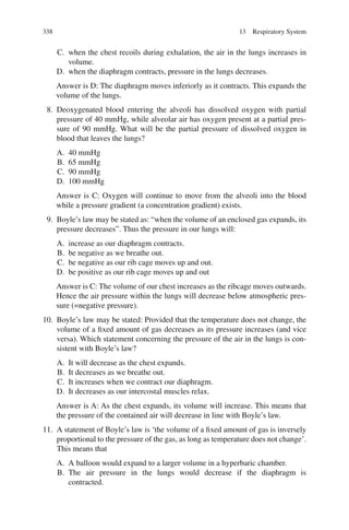 338
C. when the chest recoils during exhalation, the air in the lungs increases in
volume.
D. when the diaphragm contracts, pressure in the lungs decreases.
Answer is D: The diaphragm moves inferiorly as it contracts. This expands the
volume of the lungs.
8. Deoxygenated blood entering the alveoli has dissolved oxygen with partial
pressure of 40 mmHg, while alveolar air has oxygen present at a partial pres-
sure of 90 mmHg. What will be the partial pressure of dissolved oxygen in
blood that leaves the lungs?
A. 40 mmHg
B. 65 mmHg
C. 90 mmHg
D. 100 mmHg
Answer is C: Oxygen will continue to move from the alveoli into the blood
while a pressure gradient (a concentration gradient) exists.
9. Boyle’s law may be stated as: “when the volume of an enclosed gas expands, its
pressure decreases”. Thus the pressure in our lungs will:
A. increase as our diaphragm contracts.
B. be negative as we breathe out.
C. be negative as our rib cage moves up and out.
D. be positive as our rib cage moves up and out
Answer is C: The volume of our chest increases as the ribcage moves outwards.
Hence the air pressure within the lungs will decrease below atmospheric pres-
sure (=negative pressure).
10. Boyle’s law may be stated: Provided that the temperature does not change, the
volume of a fixed amount of gas decreases as its pressure increases (and vice
versa). Which statement concerning the pressure of the air in the lungs is con-
sistent with Boyle’s law?
A. It will decrease as the chest expands.
B. It decreases as we breathe out.
C. It increases when we contract our diaphragm.
D. It decreases as our intercostal muscles relax.
Answer is A: As the chest expands, its volume will increase. This means that
the pressure of the contained air will decrease in line with Boyle’s law.
11. A statement of Boyle’s law is ‘the volume of a fixed amount of gas is inversely
proportional to the pressure of the gas, as long as temperature does not change’.
This means that
A. A balloon would expand to a larger volume in a hyperbaric chamber.
B. The air pressure in the lungs would decrease if the diaphragm is
contracted.
13 Respiratory System
ERRNVPHGLFRVRUJ
 