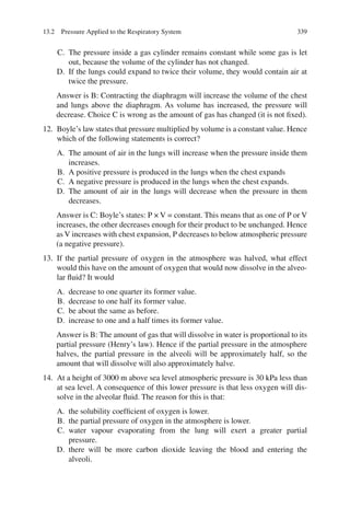 339
C. The pressure inside a gas cylinder remains constant while some gas is let
out, because the volume of the cylinder has not changed.
D. If the lungs could expand to twice their volume, they would contain air at
twice the pressure.
Answer is B: Contracting the diaphragm will increase the volume of the chest
and lungs above the diaphragm. As volume has increased, the pressure will
decrease. Choice C is wrong as the amount of gas has changed (it is not fixed).
12. Boyle’s law states that pressure multiplied by volume is a constant value. Hence
which of the following statements is correct?
A. The amount of air in the lungs will increase when the pressure inside them
increases.
B. A positive pressure is produced in the lungs when the chest expands
C. A negative pressure is produced in the lungs when the chest expands.
D. The amount of air in the lungs will decrease when the pressure in them
decreases.
Answer is C: Boyle’s states: P × V = constant. This means that as one of P or V
increases, the other decreases enough for their product to be unchanged. Hence
as V increases with chest expansion, P decreases to below atmospheric pressure
(a negative pressure).
13. If the partial pressure of oxygen in the atmosphere was halved, what effect
would this have on the amount of oxygen that would now dissolve in the alveo-
lar fluid? It would
A. decrease to one quarter its former value.
B. decrease to one half its former value.
C. be about the same as before.
D. increase to one and a half times its former value.
Answer is B: The amount of gas that will dissolve in water is proportional to its
partial pressure (Henry’s law). Hence if the partial pressure in the atmosphere
halves, the partial pressure in the alveoli will be approximately half, so the
amount that will dissolve will also approximately halve.
14. At a height of 3000 m above sea level atmospheric pressure is 30 kPa less than
at sea level. A consequence of this lower pressure is that less oxygen will dis-
solve in the alveolar fluid. The reason for this is that:
A. the solubility coefficient of oxygen is lower.
B. the partial pressure of oxygen in the atmosphere is lower.
C. water vapour evaporating from the lung will exert a greater partial
pressure.
D. there will be more carbon dioxide leaving the blood and entering the
alveoli.
13.2 Pressure Applied to the Respiratory System
ERRNVPHGLFRVRUJ
 