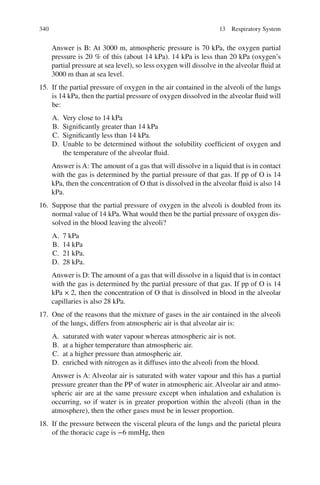 340
Answer is B: At 3000 m, atmospheric pressure is 70 kPa, the oxygen partial
pressure is 20 % of this (about 14 kPa). 14 kPa is less than 20 kPa (oxygen’s
partial pressure at sea level), so less oxygen will dissolve in the alveolar fluid at
3000 m than at sea level.
15. If the partial pressure of oxygen in the air contained in the alveoli of the lungs
is 14 kPa, then the partial pressure of oxygen dissolved in the alveolar fluid will
be:
A. Very close to 14 kPa
B. Significantly greater than 14 kPa
C. Significantly less than 14 kPa.
D. Unable to be determined without the solubility coefficient of oxygen and
the temperature of the alveolar fluid.
Answer is A: The amount of a gas that will dissolve in a liquid that is in contact
with the gas is determined by the partial pressure of that gas. If pp of O is 14
kPa, then the concentration of O that is dissolved in the alveolar fluid is also 14
kPa.
16. Suppose that the partial pressure of oxygen in the alveoli is doubled from its
normal value of 14 kPa. What would then be the partial pressure of oxygen dis-
solved in the blood leaving the alveoli?
A. 7 kPa
B. 14 kPa
C. 21 kPa.
D. 28 kPa.
Answer is D: The amount of a gas that will dissolve in a liquid that is in contact
with the gas is determined by the partial pressure of that gas. If pp of O is 14
kPa × 2, then the concentration of O that is dissolved in blood in the alveolar
capillaries is also 28 kPa.
17. One of the reasons that the mixture of gases in the air contained in the alveoli
of the lungs, differs from atmospheric air is that alveolar air is:
A. saturated with water vapour whereas atmospheric air is not.
B. at a higher temperature than atmospheric air.
C. at a higher pressure than atmospheric air.
D. enriched with nitrogen as it diffuses into the alveoli from the blood.
Answer is A: Alveolar air is saturated with water vapour and this has a partial
pressure greater than the PP of water in atmospheric air. Alveolar air and atmo-
spheric air are at the same pressure except when inhalation and exhalation is
occurring, so if water is in greater proportion within the alveoli (than in the
atmosphere), then the other gases must be in lesser proportion.
18. If the pressure between the visceral pleura of the lungs and the parietal pleura
of the thoracic cage is −6 mmHg, then
13 Respiratory System
ERRNVPHGLFRVRUJ
 