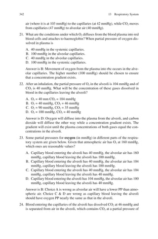 342
air (where it is at 103 mmHg) to the capillaries (at 42 mmHg), while CO2 moves
from capillaries (47 mmHg) to alveolar air (40 mmHg).
21. What are the conditions under which O2 diffuses from the blood plasma into red
blood cells and attaches to haemoglobin? When partial pressure of oxygen dis-
solved in plasma is
A. 40 mmHg in the systemic capillaries.
B. 100 mmHg in the alveolar capillaries.
C. 40 mmHg in the alveolar capillaries.
D. 100 mmHg in the systemic capillaries.
Answer is B: Movement of oxygen from the plasma into rbc occurs in the alve-
olar capillaries. The higher number (100 mmHg) should be chosen to ensure
that a concentration gradient exists.
22. After an inhalation, the partial pressure of O2 in the alveoli is 104 mmHg and of
CO2 is 40 mmHg. What will be the concentration of these gases dissolved in
blood in the capillaries leaving the alveoli?
A. O2 = 40 mm CO2 = 104 mmHg
B. O2 = 40 mmHg, CO2 = 46 mmHg
C. O2 = 90 mmHg, CO2 = 35 mmHg
D. O2 = 100 mmHg, CO2 = 40 mmHg
Answer is D: Oxygen will diffuse into the plasma from the alveoli, and carbon
dioxide will diffuse the other way while a concentration gradient exists. The
gradient will exist until the plasma concentrations of both gases equal the con-
centrations in the alveoli.
23. Some partial pressures for oxygen (in mmHg) in different parts of the respira-
tory system are given below. Given that atmospheric air has O2 at 160 mmHg,
which ones are reasonable values?
A. Capillary blood entering the alveoli has 40 mmHg, the alveolar air has 160
mmHg, capillary blood leaving the alveoli has 100 mmHg.
B. Capillary blood entering the alveoli has 40 mmHg, the alveolar air has 104
mmHg, capillary blood leaving the alveoli has 100 mmHg.
C. Capillary blood entering the alveoli has 40 mmHg, the alveolar air has 104
mmHg, capillary blood leaving the alveoli has 40 mmHg.
D. Capillary blood entering the alveoli has 104 mmHg, the alveolar air has 100
mmHg, capillary blood leaving the alveoli has 40 mmHg.
Answer is B: Choice A is wrong as alveolar air will have a lower PP than atmo-
spheric air. Choice C  D are wrong as capillary blood leaving the alveoli
should have oxygen PP nearly the same as that in the alveoli.
24. Blood entering the capillaries of the alveoli has dissolved CO2 at 46 mmHg and
is separated from air in the alveoli, which contains CO2 at a partial pressure of
13 Respiratory System
ERRNVPHGLFRVRUJ
 