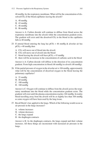 343
40 mmHg, by the respiratory membrane. What will be the concentration of dis-
solved CO2 of the blood capillaries leaving the alveoli?
A. 40 mmHg
B. 43 mmHg
C. 46 mmHg
D. 86 mmHg
Answer is A: Carbon dioxide will continue to diffuse from blood across the
respiratory membrane into the alveoli while the concentration gradient exists.
The gradient will exist until the dissolved CO2 in the blood in the capillaries
falls to 40 mmHg.
25. If arterial blood entering the lung has pCO2 = 46 mmHg  alveolar air has
pCO2 = 40 mmHg then
A. CO2 will move out of blood into the alveoli
B. CO2 will move out of alveoli into the blood
C. blood leaving the alveoli will have pCO2 = 43 mmHg
D. there will be an increase in the concentration of carbonic acid in the blood
Answer is A: Carbon dioxide will diffuse in the direction of its concentration
gradient. From high concentration in blood (46 mmHg) to alveoli (40 mmHg).
26. If the partial pressure of oxygen in the alveolar air is 104 mmHg, approximately
what will be the concentration of dissolved oxygen in the blood leaving the
pulmonary capillaries?
A. 21 mmHg
B. 40 mmHg
C. 100 mmHg
D. 160 mmHg
Answer is C: Oxygen will continue to diffuse from the alveoli across the respi-
ratory membrane into the blood while the concentration gradient exists. The
gradient will exist until the plasma concentration reaches 104 mmHg. In reality
blood travelling away from the alveoli will be at slightly less than 104 mmHg
as some oxygen will have been used by the lung tissue.
27. Recall Boyle’s law applied to the lungs. Which of the following would occur as
air pressure in the lungs increases?
A. volume increases
B. volume decreases
C. the lungs expand
D. the diaphragm contracts
Answer is B: As the diaphragm contracts, the lungs expand and their volume
increases. All these things are inconsistent with increased air pressure in the
lungs.
13.2 Pressure Applied to the Respiratory System
ERRNVPHGLFRVRUJ
 