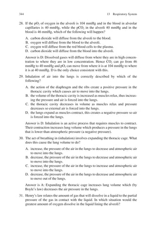 344
28. If the pO2 of oxygen in the alveoli is 104 mmHg and in the blood in alveolar
capillaries is 40 mmHg, while the pCO2 in the alveoli 40 mmHg and in the
blood is 46 mmHg, which of the following will happen?
A. carbon dioxide will diffuse from the alveoli to the blood.
B. oxygen will diffuse from the blood to the alveoli.
C. oxygen will diffuse from the red blood cells to the plasma.
D. carbon dioxide will diffuse from the blood into the alveoli.
Answer is D: Dissolved gases will diffuse from where they are in high concen-
tration to where they are in low concentration. Hence CO2 can go from 46
mmHg to 40 mmHg and pO2 can move from where it is at 104 mmHg to where
it is at 40 mmHg. D is the only choice consistent with this.
29. Inhalation of air into the lungs is correctly described by which of the
following?
A. the action of the diaphragm and the ribs create a positive pressure in the
thoracic cavity which causes air to move into the lungs.
B. the volume of the thoracic cavity is increased as muscles relax, thus increas-
ing the pressure and air is forced into the lungs.
C. the thoracic cavity decreases in volume as muscles relax and pressure
decreases so external air is forced into the lungs.
D. the lungs expand as muscles contract, this creates a negative pressure so air
is forced into the lungs.
Answer is D: Inhalation is an active process that requires muscles to contract.
Their contraction increases lung volume which produces a pressure in the lungs
that is lower than atmospheric pressure (a negative pressure).
30. The act of breathing in (inhalation) involves expanding the thoracic cage. What
does this cause the lung volume to do?
A. increase, the pressure of the air in the lungs to decrease and atmospheric air
to move into the lungs.
B. decrease, the pressure of the air in the lungs to decrease and atmospheric air
to move into the lungs.
C. increase, the pressure of the air in the lungs to increase and atmospheric air
to move into the lungs.
D. decrease, the pressure of the air in the lungs to decrease and atmospheric air
to move out of the lungs.
Answer is A: Expanding the thoracic cage increases lung volume which (by
Boyle’s law) decreases the air pressure in the lungs.
31. Henry’s law relates the amount of gas that will dissolve in a liquid to the partial
pressure of the gas in contact with the liquid. In which situation would the
greatest amount of oxygen dissolve in the liquid lining the alveoli?
13 Respiratory System
ERRNVPHGLFRVRUJ
 