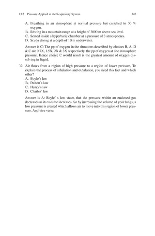 345
A. Breathing in an atmosphere at normal pressure but enriched to 30 %
oxygen.
B. Resting in a mountain range at a height of 3000 m above sea level.
C. Seated inside a hyperbaric chamber at a pressure of 3 atmospheres.
D. Scuba diving at a depth of 10 m underwater.
Answer is C: The pp of oxygen in the situations described by choices B, A, D
 C are 0.7X, 1.5X, 2X  3X respectively, the pp of oxygen at one atmosphere
pressure. Hence choice C would result is the greatest amount of oxygen dis-
solving in liquid.
32. Air flows from a region of high pressure to a region of lower pressure. To
explain the process of inhalation and exhalation, you need this fact and which
other?
A. Boyle’s law
B. Dalton’s law
C. Henry’s law
D. Charles’ law
Answer is A: Boyle’ s law states that the pressure within an enclosed gas
decreases as its volume increases. So by increasing the volume of your lungs, a
low pressure is created which allows air to move into this region of lower pres-
sure. And vice versa.
13.2 Pressure Applied to the Respiratory System
ERRNVPHGLFRVRUJ
 