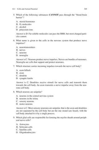 349
5. Which of the following substances CANNOT pass through the “blood-brain
barrier”?
A. steroid hormones
B. O2 molecules
C. alcohol
D. potassium ions
Answer is D: Fat soluble molecules can pass the BBB, but most charged parti-
cles cannot.
6. What name is given to the cells in the nervous system that produce nerve
impulses?
A. neurotransmitters
B. nerves
C. neurons
D. neuroglia
Answer is C: Neurons produce nerve impulses, Nerves are bundles of neurones.
Neuroglia are cells that support and protect neurones.
7. Which structure carries incoming impulses towards the nerve cell body?
A. axon hillock
B. axon
C. dendrite
D. synaptic knobs
Answer is C: Dendrites receive stimuli for nerve cells and transmit them
towards the cell body. An axon transmits a nerve impulse away from the neu-
rone cell body.
8. Which neurons are unipolar?
A. neurons in the central nervous system
B. neurons in the retina
C. sensory neurons
D. motor neurons
Answer is C: Most sensory neurones are unipolar, that is the axon and dendrites
are not separated by the cell body but are the one strand (are fused), with the
cell body attached to it by a single process.
9. Which glial cells are responsible for forming the myelin sheath around periph-
eral nerve cells?
A. Astrocytes
B. Schwann cells
C. Satellite cells
D. Oligodendrocytes
14.1 Cells and Action Potential
ERRNVPHGLFRVRUJ
 
