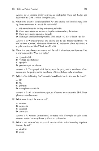 351
Answer is C: Somatic motor neurons are multipolar. Their cell bodies are
located in the CNS – within the spinal cord.
15. What is the effect of the movement of Na+
into a nerve cell followed very soon
by the movement of K+
out of the nerve cell?
A. this establishes the resting membrane potential
B. these movements are known as depolarisation and repolarisation
C. these movements repolarise the cell
D. it changes the membrane potential from about −70 mV to about −50 mV
Answer is B: When Na+
moves into a nerve cell the cell depolarises (from −70
mV to about +30 mV) when soon afterwards K+
moves out of the nerve cell, it
repolarises (from +30 mV back to −70 mV).
16. There is a space between a neuron and the cell it stimulates, that is crossed by
a neurotransmitter. What is it called?
A. synaptic cleft
B. voltage-gated channel
C. synapse
D. post-synaptic membrane
Answer is A: The synaptic cleft lies between the pre-synaptic membrane of the
neuron and the post-synaptic membrane of the cell about to be stimulated.
17. Which of the following CAN cross the blood-brain barrier to enter the brain?
A. K+
B. O2
C. proteins
D. most pharmaceuticals
Answer is B: All cells require oxygen, so of course it can cross the BBB. Most
pharmaceuticals cannot.
18. What name is used for a nerve cell?
A. neuron
B. neuroglia
C. ganglion
D. astrocyte
Answer is A: Neurons (or neurones) are nerve cells. Neuroglia are cells in the
nervous system but they do not produce nerve impulses.
19. What is the name of the nerve cell structure that carries incoming impulses
towards the cell?
A. dendrite
B. axon
14.1 Cells and Action Potential
ERRNVPHGLFRVRUJ
 