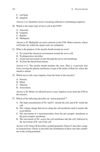 352
C. cell body
D. ganglion
Answer is A: Dendrites receive incoming (efferent or stimulating) impulses.
20. Which is the major type of nerve cell in the CNS?
A. Anaxonic
B. Unipolar
C. Bipolar
D. Multipolar
Answer is D: Multipolar are most common in the CNS. Motor neurons, whose
cell bodies lie within the spinal cord, are multipolar.
21. What is the purpose of the myelin sheath around an axon?
A. To control the chemical environment around the nerve cell.
B. To phagocytose microbes
C. To prevent movement of ions through the nerve cell membrane
D. To form the blood-brain barrier.
Answer is C: The myelin sheath insulates the axon. That is, it prevents ions
from crossing the plasma membrane except at the nodes of Ranvier, where the
sheath is absent.
22. Which nerve cells carry impulses from the brain to the muscles?
A. Sensory
B. Motor
C. Afferent
D. Association
Answer is B: Motor (or efferent) nerves carry impulses away from the CNS to
the muscles.
23. Which of the following describes an “action potential”?
A. The high concentration of Na+
and Cl−
outside the cell, and of K+
inside the
cell.
B. The voltage change that moves along the cell membrane until it reaches the
axon hillock.
C. The movement of a neurotransmitter from the pre-synaptic membrane to
the post-synaptic membrane.
D. The movement of Na+
across the cell membrane into the cell, followed by
the movement of K+
out of the cell.
Answer is D: Choice B describes a graded potential. Choice C describes synap-
tic transmission. Choice A describes the distribution of those ions that contrib-
ute to the resting potential.
14 Nervous System
ERRNVPHGLFRVRUJ
 