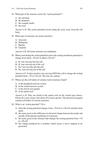 353
24. What part of the neurone carries the “action potential”?
A. the cell body
B. the dendrites
C. the synaptic knobs
D. the axon
Answer is D: The action potential travels along the axon, away from the cell
body.
25. What type of neurones are motor neurones?
A. Anaxonic
B. Multipolar
C. Bipolar
D. Unipolar
Answer is B: All motor neurones are multipolar.
26. What event during the action potential causes the resting membrane potential to
change from about −70 mV to about +30 mV?
A. K+
ions moving into the cell
B. K+
ions moving out of the cell
C. Na+
ions moving into the cell
D. Na+
ions moving out of the cell
Answer is C: It takes positive ions moving INTO the cell to change the resting
potential from −70 to +30 mV. The ions are sodium.
27. Where are the cell bodies of somatic motor neurones found?
A. in the peripheral nervous system
B. in the central nervous system
C. in the dorsal root ganglia
D. in the spinal cord
Answer is D: They are found in the spinal cord (in the ventral gray horns).
Choice B is also correct, but choice D is more speciﬁc. The dorsal root ganglia
contain cell bodies of sensory neurons).
28. What is an “action potential”? It is:
A. when the resting potential changes from −70 mV to +30 mV and then back
again.
B. the name given to the difference in electrical charge between the inside and
outside of the plasma membrane of a neurone.
C. the name given to the stimulus that changes the resting potential from −70
to −50 mV.
D. the voltage produced by a stimulus which causes a nerve impulse to be
generated.
14.1 Cells and Action Potential
ERRNVPHGLFRVRUJ
 