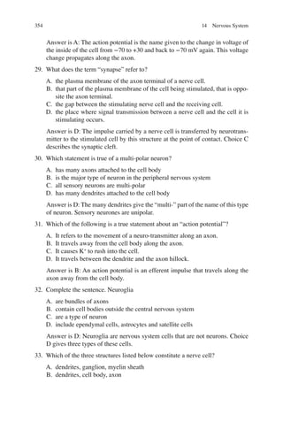 354
Answer is A: The action potential is the name given to the change in voltage of
the inside of the cell from −70 to +30 and back to −70 mV again. This voltage
change propagates along the axon.
29. What does the term “synapse” refer to?
A. the plasma membrane of the axon terminal of a nerve cell.
B. that part of the plasma membrane of the cell being stimulated, that is oppo-
site the axon terminal.
C. the gap between the stimulating nerve cell and the receiving cell.
D. the place where signal transmission between a nerve cell and the cell it is
stimulating occurs.
Answer is D: The impulse carried by a nerve cell is transferred by neurotrans-
mitter to the stimulated cell by this structure at the point of contact. Choice C
describes the synaptic cleft.
30. Which statement is true of a multi-polar neuron?
A. has many axons attached to the cell body
B. is the major type of neuron in the peripheral nervous system
C. all sensory neurons are multi-polar
D. has many dendrites attached to the cell body
Answer is D: The many dendrites give the “multi-” part of the name of this type
of neuron. Sensory neurones are unipolar.
31. Which of the following is a true statement about an “action potential”?
A. It refers to the movement of a neuro-transmitter along an axon.
B. It travels away from the cell body along the axon.
C. It causes K+
to rush into the cell.
D. It travels between the dendrite and the axon hillock.
Answer is B: An action potential is an efferent impulse that travels along the
axon away from the cell body.
32. Complete the sentence. Neuroglia
A. are bundles of axons
B. contain cell bodies outside the central nervous system
C. are a type of neuron
D. include ependymal cells, astrocytes and satellite cells
Answer is D: Neuroglia are nervous system cells that are not neurons. Choice
D gives three types of these cells.
33. Which of the three structures listed below constitute a nerve cell?
A. dendrites, ganglion, myelin sheath
B. dendrites, cell body, axon
14 Nervous System
ERRNVPHGLFRVRUJ
 