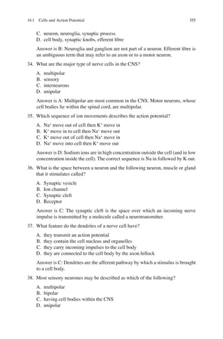 355
C. neuron, neuroglia, synaptic process
D. cell body, synaptic knobs, efferent ﬁbre
Answer is B: Neuroglia and ganglion are not part of a neuron. Efferent ﬁbre is
an ambiguous term that may refer to an axon or to a motor neuron.
34. What are the major type of nerve cells in the CNS?
A. multipolar
B. sensory
C. interneurons
D. unipolar
Answer is A: Multipolar are most common in the CNS. Motor neurons, whose
cell bodies lie within the spinal cord, are multipolar.
35. Which sequence of ion movements describes the action potential?
A. Na+
move out of cell then K+
move in
B. K+
move in to cell then Na+
move out
C. K+
move out of cell then Na+
move in
D. Na+
move into cell then K+
move out
Answer is D: Sodium ions are in high concentration outside the cell (and in low
concentration inside the cell). The correct sequence is Na in followed by K out.
36. What is the space between a neuron and the following neuron, muscle or gland
that it stimulates called?
A. Synaptic vesicle
B. Ion channel
C. Synaptic cleft
D. Receptor
Answer is C: The synaptic cleft is the space over which an incoming nerve
impulse is transmitted by a molecule called a neurotransmitter.
37. What feature do the dendrites of a nerve cell have?
A. they transmit an action potential
B. they contain the cell nucleus and organelles
C. they carry incoming impulses to the cell body
D. they are connected to the cell body by the axon hillock
Answer is C: Dendrites are the afferent pathway by which a stimulus is brought
to a cell body.
38. Most sensory neurones may be described as which of the following?
A. multipolar
B. bipolar
C. having cell bodies within the CNS
D. unipolar
14.1 Cells and Action Potential
ERRNVPHGLFRVRUJ
 