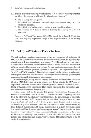 27
92. The cell membrane’s resting potential (about −70 mV inside with respect to the
outside) is due mainly to which of the following mechanisms?
A. The sodium potassium pump.
B. The diffusion of cations and anions through the membrane along their con-
centration gradients.
C. The diffusion of sodium and potassium across the cell membrane.
D. The presence inside the cell of anions too large to passively cross the cell
membrane.
Answer is A: The ATPase pump shifts 3 Na+
out of the cell and 2 K+
into the
cell. This disparity in positive charge is the major inﬂuence on the resting
potential.
2.2 Cell Cycle (Mitosis and Protein Synthesis)
The cell nucleus contains chromosomes which are composed of molecules of
DNA. DNAis composed of units called nucleotides which consist of a sugar (deoxy-
ribose) attached to a phosphoric acid group (PO3OH) and one of four bases.
Chromosomes contain the code for the sequence of amino acids used to construct
different proteins. Each amino acid is coded for by a particular sequence of three of
the four bases (adenine, guanine, cytosine  thymine). This sequence is called a
“codon”. mRNA “transcribes” this code then moves from the nucleus to a ribosome
in the cytoplasm where it is “translated” and the protein is assembled by joining the
required amino acids in the appropriate sequence.
Mitosis is the process by which a somatic cell divides to produce two cells with
identical DNA. In this way an organism can grow. Before mitosis, the DNA must be
duplicated. Hence the chromosomes (consisting of one strand or “chromatid”) dou-
ble up by becoming two chromatids. Then during mitosis the two chromatids sepa-
rate and move into the two daughter cells.
Meiosis occurs only in the gonads. This process results in four daughter cells.
Human cells have two copies of each of 23 chromosomes, one copy being inherited
from the father and the other copy from the mother. The gametes need to have only
one copy of each of the 23 chromosomes, so that when the sperm fuses with the
ovum, the “diploid” number of 46 (two copies of each chromosome) is restored.
Meiosis is the process by which cells reduce their number of chromosomes from 46
to 23 different chromosomes. Of the 23 chromosomes in a sperm (or ovum), some
(between 0 and 23) will have come from the sperm owner’s mother and the rest from
the sperm owner’s father. The same can be said of the 23 chromosomes in the ovum.
In this way the resulting children will be genetically different from each of their
parents (and siblings) as each sperm/ovum will have a different assortment of the 23
available chromosomes.
2.2 Cell Cycle (Mitosis and Protein Synthesis)
ERRNVPHGLFRVRUJ
 