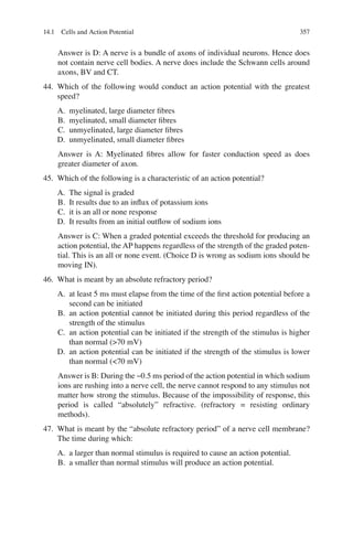 357
Answer is D: A nerve is a bundle of axons of individual neurons. Hence does
not contain nerve cell bodies. A nerve does include the Schwann cells around
axons, BV and CT.
44. Which of the following would conduct an action potential with the greatest
speed?
A. myelinated, large diameter ﬁbres
B. myelinated, small diameter ﬁbres
C. unmyelinated, large diameter ﬁbres
D. unmyelinated, small diameter ﬁbres
Answer is A: Myelinated ﬁbres allow for faster conduction speed as does
greater diameter of axon.
45. Which of the following is a characteristic of an action potential?
A. The signal is graded
B. It results due to an inﬂux of potassium ions
C. it is an all or none response
D. It results from an initial outﬂow of sodium ions
Answer is C: When a graded potential exceeds the threshold for producing an
action potential, the AP happens regardless of the strength of the graded poten-
tial. This is an all or none event. (Choice D is wrong as sodium ions should be
moving IN).
46. What is meant by an absolute refractory period?
A. at least 5 ms must elapse from the time of the ﬁrst action potential before a
second can be initiated
B. an action potential cannot be initiated during this period regardless of the
strength of the stimulus
C. an action potential can be initiated if the strength of the stimulus is higher
than normal (70 mV)
D. an action potential can be initiated if the strength of the stimulus is lower
than normal (70 mV)
Answer is B: During the ~0.5 ms period of the action potential in which sodium
ions are rushing into a nerve cell, the nerve cannot respond to any stimulus not
matter how strong the stimulus. Because of the impossibility of response, this
period is called “absolutely” refractive. (refractory = resisting ordinary
methods).
47. What is meant by the “absolute refractory period” of a nerve cell membrane?
The time during which:
A. a larger than normal stimulus is required to cause an action potential.
B. a smaller than normal stimulus will produce an action potential.
14.1 Cells and Action Potential
ERRNVPHGLFRVRUJ
 