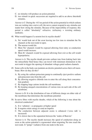 358
C. no stimulus will produce an action potential.
D. two stimuli in quick succession are required to add to an above threshold
stimulus.
Answer is C: During the ~0.5 ms period of the action potential in which sodium
ions are rushing into a nerve cell, the nerve cannot respond to any stimulus not
matter how strong the stimulus. Because of the impossibility of response, this
period is called “absolutely” refractive. (refractory = resisting ordinary
methods).
48. What would happen if a neuron lost its myelin sheath?
A. Na+
would leak out of the axon leaving too few ions to stimulate the Na
channels at the next node to open.
B. The neuron would die.
C. More Na+
channels would be exposed allowing freer entry so conduction
speed would increase.
D. More K+
channels would be exposed allowing freer exit so the cell would
hyperpolarise.
Answer is A: The myelin sheath prevents sodium ions from leaking back into
the intracellular ﬂuid hence they can travel with minimum diminution to the
next node to trigger the opening of abundant voltage-gated sodium channels.
49. Some cells in the body can maintain an electric potential across their cell mem-
brane. How do they do this?
A. By using the sodium-potassium pump to continually eject positive sodium
and potassium ions from the cell.
B. By allowing negative chloride ions to enter the cell along their concentra-
tion gradient.
C. By trapping large cations inside the cell membrane.
D. By keeping unequal concentrations of various ions on each side of the cell
membrane.
Answer is D: It is the distribution of ions of different charge on either side of
the membrane that determines the membrane potential.
50. In nerve ﬁbres with myelin sheaths, which of the following is true about the
electrical conduction?
A. It is ‘saltatory’, so propagates at higher speed
B. It requires more energy to send an impulse
C. The conduction between adjacent axons is enhanced (‘cross talk’ is
increased)
D. It is slower due to the separation between the ‘nodes of Ranvier’
Answer is A: The myelin sheath increases the speed of conduction along an
axon as the action potential is regenerated when migrating Na ions reach the
next node. It “jumps” (saltates) from one node to the next.
14 Nervous System
ERRNVPHGLFRVRUJ
 
