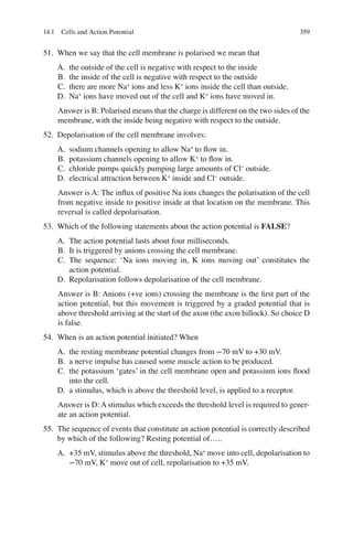 359
51. When we say that the cell membrane is polarised we mean that
A. the outside of the cell is negative with respect to the inside
B. the inside of the cell is negative with respect to the outside
C. there are more Na+
ions and less K+
ions inside the cell than outside.
D. Na+
ions have moved out of the cell and K+
ions have moved in.
Answer is B: Polarised means that the charge is different on the two sides of the
membrane, with the inside being negative with respect to the outside.
52. Depolarisation of the cell membrane involves:
A. sodium channels opening to allow Na+
to ﬂow in.
B. potassium channels opening to allow K+
to ﬂow in.
C. chloride pumps quickly pumping large amounts of Cl−
outside.
D. electrical attraction between K+
inside and Cl−
outside.
Answer is A: The inﬂux of positive Na ions changes the polarisation of the cell
from negative inside to positive inside at that location on the membrane. This
reversal is called depolarisation.
53. Which of the following statements about the action potential is FALSE?
A. The action potential lasts about four milliseconds.
B. It is triggered by anions crossing the cell membrane.
C. The sequence: ‘Na ions moving in, K ions moving out’ constitutes the
action potential.
D. Repolarisation follows depolarisation of the cell membrane.
Answer is B: Anions (+ve ions) crossing the membrane is the ﬁrst part of the
action potential, but this movement is triggered by a graded potential that is
above threshold arriving at the start of the axon (the axon hillock). So choice D
is false.
54. When is an action potential initiated? When
A. the resting membrane potential changes from −70 mV to +30 mV.
B. a nerve impulse has caused some muscle action to be produced.
C. the potassium ‘gates’ in the cell membrane open and potassium ions ﬂood
into the cell.
D. a stimulus, which is above the threshold level, is applied to a receptor.
Answer is D: A stimulus which exceeds the threshold level is required to gener-
ate an action potential.
55. The sequence of events that constitute an action potential is correctly described
by which of the following? Resting potential of…..
A. +35 mV, stimulus above the threshold, Na+
move into cell, depolarisation to
−70 mV, K+
move out of cell, repolarisation to +35 mV.
14.1 Cells and Action Potential
ERRNVPHGLFRVRUJ
 
