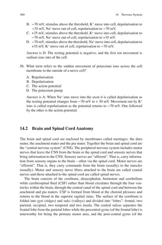 360
B. −70 mV, stimulus above the threshold, K+
move into cell, depolarisation to
−35 mV, Na+
move out of cell, repolarisation to −70 mV.
C. +35 mV, stimulus above the threshold, K+
move into cell, depolarisation to
−70 mV, Na+
move out of cell, repolarisation to +35 mV.
D. −70 mV, stimulus above the threshold, Na+
move into cell, depolarisation to
+35 mV, K+
move out of cell, repolarisation to −70 mV.
Answer is D: The resting potential is negative, and the ﬁrst ion movement is
sodium ions into of the cell.
56. What term refers to the sudden movement of potassium ions across the cell
membrane to the outside of a nerve cell?
A. Repolarisation
B. Depolarisation
C. The action potential
D. The potassium pump
Answer is A: When Na+
ions move into the axon it is called depolarisation as
the resting potential changes from −70 mV to + 30 mV. Movement out by K+
ions is called repolarisation as the potential returns to −70 mV. One followed
by the other is the action potential.
14.2 Brain and Spinal Cord Anatomy
The brain and spinal cord are enclosed by membranes called meninges: the dura
mater, the arachnoid mater and the pia mater. Together the brain and spinal cord are
the “central nervous system” (CNS). The peripheral nervous system includes motor
nerves that leave the CNS from the brain or the spinal cord and sensory nerves that
bring information to the CNS. Sensory nerves are “afferent”. That is, carry informa-
tion from sensory organs to the brain – often via the spinal cord. Motor nerves are
“efferent”. That is, they carry commands from the brain (usually) to the muscles
(usually). Motor and sensory nerve ﬁbres attached to the brain are called cranial
nerves and those attached to the spinal cord are called spinal nerves.
The brain consists of the cerebrum, diencephalon, brainstem and cerebellum
while cerebrospinal ﬂuid (CSF) rather than blood circulates through the four ven-
tricles within the brain, through the central canal of the spinal cord and between the
arachnoid and pia maters. CSF is formed from blood at the choroid plexuses and
returns to the blood in the superior sagittal sinus. The surface of the cerebrum is
folded into gyri (ridges) and sulci (valleys) and divided into “lobes”: frontal, two
parietal, occipital, two temporal and two insula. The central sulcus separates the
frontal lobe from the parietal lobes while the precentral gyrus (of the frontal lobe) is
noteworthy for being the primary motor area, and the post-central gyrus (of the
14 Nervous System
ERRNVPHGLFRVRUJ
 