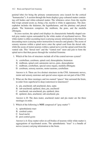 361
parietal lobe) for being the primary somatosensory area (search for the cortical
“homunculus”). A section through the brain displays gray-coloured matter contain-
ing cell bodies and white-coloured matter. The whiteness arises from the myelin
that wraps around axons as, being a fat, myelin is white in appearance. The dien-
cephalon includes the thalamus, the hypothalamus, and the pituitary and pineal
glands. The brainstem comprises the midbrain, the pons, and the medulla
oblongata.
In cross-section, the spinal cord displays its characteristic butterﬂy-shaped cen-
tral gray matter region surrounded by the white matter of myelinated nerves. This
white matter is either ascending tracts (carrying sensory information to the brain) or
descending tracts (carrying motor instructions to muscles and glands). The axons of
sensory neurons within a spinal nerve enter the spinal cord from the dorsal side,
while the axons of motor neurons within a spinal nerve exit the spinal cord from the
ventral side. This “dorsal root” and the “ventral root” meet and join to form the
spinal nerve that then passes through the vertebral foramina
1. Which of the lists of structures include all of the central nervous system?
A. cerebellum, cerebrum, spinal cord, diencephalon, brainstem
B. midbrain, spinal cord, autonomic nerves, pons, diencephalon
C. midbrain, cerebellum, special sense organs, medulla oblongata
D. cerebrum, sensory neurons, motor neurons, cerebellum
Answer is A: There are ﬁve distinct structures in the CNS. Autonomic nerves,
motor and sensory neurones and special sense organs are not part of the CNS.
2. What are the three meninges and two named “spaces” that surround the brain,
in order from superﬁcial to deep (outermost to innermost)?
A. pia, arachnoid, sub-arachnoid, dura, septa
B. sub-arachnoid, epidural, dura, pia, arachnoid
C. arachnoid, sun-arachnoid, pia, epidural, dura
D. epidural, dura, arachnoid, sub-arachnoid, pia
Answer is D: The dura mater, arachnoid mater and pia mater are the three
meninges in order.
3. Which of the following is NOT composed of “gray matter”?
A. spinothalamic tract
B. cerebral cortex
C. basal nuclei
D. post-central gyrus
Answer is A: Gray matter refers to cell bodies of neurons while white matter is
aggregations of myelinated axons. The spinothalamic “tract” is a bundle of
nerves (axons) carrying information to the brain.
14.2 Brain and Spinal Cord Anatomy
ERRNVPHGLFRVRUJ
 