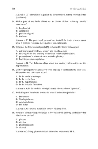 364
Answer is D: The thalamus is part of the diencephalon, not the cerebral cortex
(cerebrum)
14. Which part of the brain allows us to control skilled voluntary muscle
movements?
A. basal nuclei
B. cerebellum
C. pre-central gyrus
D. thalamus
Answer is C: The pre-central gyrus of the frontal lobe is the primary motor
area. It controls voluntary movements of skeletal muscle.
15. Which of the following roles is NOT performed by the hypothalamus?
A. autonomic control of heat activity and blood pressure
B. relaying visual and auditory information to the cerebral cortex
C. production of hormones for the posterior pituitary
D. body temperature regulation
Answer is B: The thalamus relays visual and auditory information, not the
hypothalamus.
16. Cortico-spinal pathways cross-over from one side of the brain to the other side.
Where does this cross-over occur?
A. In the medulla oblongata
B. In the cerebellum
C. In the hypothalamus
D. In the reticular formation
Answer is A: In the medulla oblongata at the “decussation of pyramids”.
17. Which layer of membrane around the brain is the most superﬁcial?
A. Dura mater
B. Meningeal mater
C. Arachnoid mater
D. Pia mater
Answer is A: The dura mater is in contact with the skull.
18. Which of the following substances is prevented from entering the brain by the
blood-brain barrier?
A. glucose
B. nicotine
C. pharmaceuticals
D. alcohol
Answer is C: Many pharmaceuticals are unable to cross the BBB.
14 Nervous System
ERRNVPHGLFRVRUJ
 