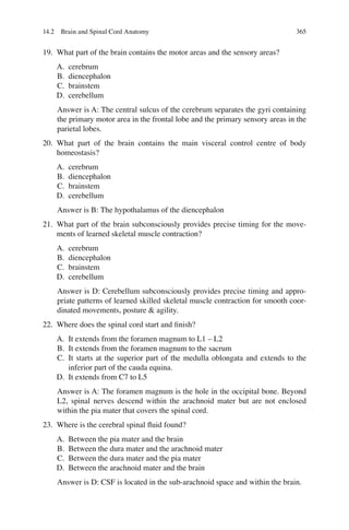 365
19. What part of the brain contains the motor areas and the sensory areas?
A. cerebrum
B. diencephalon
C. brainstem
D. cerebellum
Answer is A: The central sulcus of the cerebrum separates the gyri containing
the primary motor area in the frontal lobe and the primary sensory areas in the
parietal lobes.
20. What part of the brain contains the main visceral control centre of body
homeostasis?
A. cerebrum
B. diencephalon
C. brainstem
D. cerebellum
Answer is B: The hypothalamus of the diencephalon
21. What part of the brain subconsciously provides precise timing for the move-
ments of learned skeletal muscle contraction?
A. cerebrum
B. diencephalon
C. brainstem
D. cerebellum
Answer is D: Cerebellum subconsciously provides precise timing and appro-
priate patterns of learned skilled skeletal muscle contraction for smooth coor-
dinated movements, posture  agility.
22. Where does the spinal cord start and ﬁnish?
A. It extends from the foramen magnum to L1 – L2
B. It extends from the foramen magnum to the sacrum
C. It starts at the superior part of the medulla oblongata and extends to the
inferior part of the cauda equina.
D. It extends from C7 to L5
Answer is A: The foramen magnum is the hole in the occipital bone. Beyond
L2, spinal nerves descend within the arachnoid mater but are not enclosed
within the pia mater that covers the spinal cord.
23. Where is the cerebral spinal ﬂuid found?
A. Between the pia mater and the brain
B. Between the dura mater and the arachnoid mater
C. Between the dura mater and the pia mater
D. Between the arachnoid mater and the brain
Answer is D: CSF is located in the sub-arachnoid space and within the brain.
14.2 Brain and Spinal Cord Anatomy
ERRNVPHGLFRVRUJ
 