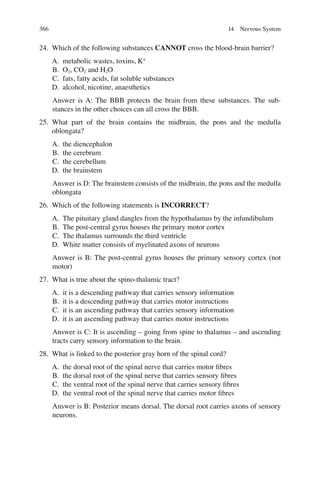 366
24. Which of the following substances CANNOT cross the blood-brain barrier?
A. metabolic wastes, toxins, K+
B. O2, CO2 and H2O
C. fats, fatty acids, fat soluble substances
D. alcohol, nicotine, anaesthetics
Answer is A: The BBB protects the brain from these substances. The sub-
stances in the other choices can all cross the BBB.
25. What part of the brain contains the midbrain, the pons and the medulla
oblongata?
A. the diencephalon
B. the cerebrum
C. the cerebellum
D. the brainstem
Answer is D: The brainstem consists of the midbrain, the pons and the medulla
oblongata
26. Which of the following statements is INCORRECT?
A. The pituitary gland dangles from the hypothalamus by the infundibulum
B. The post-central gyrus houses the primary motor cortex
C. The thalamus surrounds the third ventricle
D. White matter consists of myelinated axons of neurons
Answer is B: The post-central gyrus houses the primary sensory cortex (not
motor)
27. What is true about the spino-thalamic tract?
A. it is a descending pathway that carries sensory information
B. it is a descending pathway that carries motor instructions
C. it is an ascending pathway that carries sensory information
D. it is an ascending pathway that carries motor instructions
Answer is C: It is ascending – going from spine to thalamus – and ascending
tracts carry sensory information to the brain.
28. What is linked to the posterior gray horn of the spinal cord?
A. the dorsal root of the spinal nerve that carries motor ﬁbres
B. the dorsal root of the spinal nerve that carries sensory ﬁbres
C. the ventral root of the spinal nerve that carries sensory ﬁbres
D. the ventral root of the spinal nerve that carries motor ﬁbres
Answer is B: Posterior means dorsal. The dorsal root carries axons of sensory
neurons.
14 Nervous System
ERRNVPHGLFRVRUJ
 