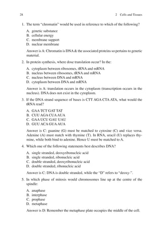 28
1. The term “chromatin” would be used in reference to which of the following?
A. genetic substance
B. cellular energy
C. membrane support
D. nuclear membrane
Answer isA: Chromatin is DNA the associated proteins so pertains to genetic
material.
2. In protein synthesis, where dose translation occur? In the:
A. cytoplasm between ribosomes, tRNA and mRNA
B. nucleus between ribosomes, tRNA and mRNA
C. nucleus between DNA and mRNA
D. cytoplasm between DNA and mRNA
Answer is A: translation occurs in the cytoplasm (transcription occurs in the
nucleus). DNA does not exist in the cytoplasm.
3. If the DNA strand sequence of bases is CTT AGA CTA ATA, what would the
tRNA read?
A. GAA TCT GAT TAT
B. CUU AGA CUAAUA
C. GAA UCU GAU UAU
D. GUU ACA GUAAUA
Answer is C: guanine (G) must be matched to cytosine (C) and vice versa.
Adenine (A) must match with thymine (T). In RNA, uracil (U) replaces thy-
mine, while both bind to adenine. Hence U must be matched to A.
4. Which one of the following statements best describes DNA?
A. single stranded, deoxyribonucleic acid
B. single stranded, ribonucleic acid
C. double stranded, deoxyribonucleic acid
D. double stranded, ribonucleic acid
Answer is C: DNA is double stranded, while the “D” refers to “deoxy-”.
5. In which phase of mitosis would chromosomes line up at the centre of the
spindle:
A. anaphase
B. interphase
C. prophase
D. metaphase
Answer is D: Remember the metaphase plate occupies the middle of the cell.
2 Cells and Tissues
ERRNVPHGLFRVRUJ
 