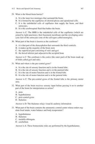 367
29. What is the blood-brain barrier?
A. It is the inner two meninges that surround the brain.
B. It is formed by the capillaries of choroid plexus and ependymal cells.
C. It is the endothelial cells of capillaries that supply the brain, and their
astrocytes.
D. It is the cerebrospinal ﬂuid that bathes the brain.
Answer is C: The BBB is the endothelial cells of the capillaries (which are
joined by tight junctions), their basement membrane and the enveloping astro-
cytic feet of the astrocytes (one of the cell types called neuroglia).
30. What part of the brain is known as the cerebrum?
A. it is that part of the diencephalon that surrounds the third ventricle.
B. it makes up the majority of the brain stem
C. the superﬁcial part consisting of sulci and gyri
D. the dorsal inferior part adjacent to the occipital bone
Answer is C: The cerebrum is the cortex (the outer part) of the brain made up
of folds called gyri and sulci.
31. What and where is the pre-central gyrus?
A. It is the site of sensory function and is in the frontal lobe.
B. It is the site of sensory function and is in the parietal lobe.
C. It is the site of motor function and is in the frontal lobe.
D. It is the site of motor function and is in the parietal lobe.
Answer is C: The pre-central gyrus of the frontal lobe is the primary motor
area.
32. What part of the brain receives sensory input before passing it on to another
part of the brain for interpretation or action?
A. pons
B. hypothalamus
C. post-central gyrus
D. thalamus
Answer is D: The thalamus relays visual  auditory information
33. What part of the brain contains the autonomic control centre whose orders reg-
ulate food intake, water balance and body temperature?
A. hypothalamus
B. thalamus
C. medulla oblongata
D. cerebellum
Answer is A: These homeostatic roles are performed by the hypothalamus.
14.2 Brain and Spinal Cord Anatomy
ERRNVPHGLFRVRUJ
 
