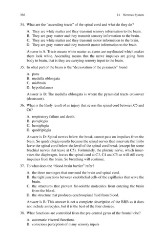 368
34. What are the “ascending tracts” of the spinal cord and what do they do?
A. They are white matter and they transmit sensory information to the brain.
B. They are gray matter and they transmit sensory information to the brain.
C. They are white matter and they transmit motor information to the brain.
D. They are gray matter and they transmit motor information to the brain.
Answer is A: Tracts means white matter as axons are myelinated which makes
them look white. Ascending means that the nerve impulses are going from
body to brain, that is they are carrying sensory input to the brain.
35. In what part of the brain is the “decussation of the pyramids” found
A. pons
B. medulla oblongata
C. midbrain
D. hypothalamus
Answer is B: The medulla oblongata is where the pyramidal tracts crossover
(decussate).
36. What is the likely result of an injury that severs the spinal cord between C5 and
C6?
A. respiratory failure and death.
B. paraplegia
C. hemiplegia
D. quadriplegia
Answer is D: Spinal nerves below the break cannot pass on impulses from the
brain. So quadriplegia results because the spinal nerves that innervate the limbs
leave the spinal cord below the level of the spinal cord break (except for some
brachial nerves that leave at C5). Fortunately, the phrenic nerve, which inner-
vates the diaphragm, leaves the spinal cord at C3, C4 and C5 so will still carry
impulses from the brain. So breathing will continue.
37. To what does the “blood-brain barrier” refer?
A. the three meninges that surround the brain and spinal cord.
B. the tight junctions between endothelial cells of the capillaries that serve the
brain.
C. the structures that prevent fat-soluble molecules from entering the brain
from the blood.
D. the structure that produces cerebrospinal ﬂuid from blood.
Answer is B: This answer is not a complete description of the BBB as it does
not include astrocytes, but it is the best of the four choices.
38. What functions are controlled from the pre-central gyrus of the frontal lobe?
A. automatic visceral functions
B. conscious perception of many sensory inputs
14 Nervous System
ERRNVPHGLFRVRUJ
 