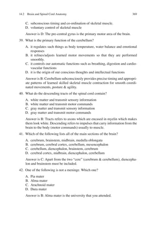 369
C. subconscious timing and co-ordination of skeletal muscle.
D. voluntary control of skeletal muscle
Answer is D: The pre-central gyrus is the primary motor area of the brain.
39. What is the primary function of the cerebellum?
A. it regulates such things as body temperature, water balance and emotional
responses
B. it reﬁnes/adjusts learned motor movements so that they are performed
smoothly.
C. it controls our automatic functions such as breathing, digestion and cardio-
vascular functions
D. it is the origin of our conscious thoughts and intellectual functions
Answer is B: Cerebellum subconsciously provides precise timing and appropri-
ate patterns of learned skilled skeletal muscle contraction for smooth coordi-
nated movements, posture  agility.
40. What do the descending tracts of the spinal cord contain?
A. white matter and transmit sensory information
B. white matter and transmit motor commands
C. gray matter and transmit sensory information
D. gray matter and transmit motor commands
Answer is B: Tracts refers to axons which are encased in myelin which makes
them look white. Descending refers to impulses that carry information from the
brain to the body (motor commands) usually to muscle.
41. Which of the following lists all of the main sections of the brain?
A. cerebrum, brainstem, midbrain, medulla oblongata
B. cerebrum, cerebral cortex, cerebellum, mesencephalon
C. cerebellum, diencephalon, brainstem, cerebrum
D. cerebral cortex, midbrain, diencephalon, cerebellum
Answer is C: Apart from the two “cere” (cerebrum  cerebellum), diencepha-
lon and brainstem must be included.
42. One of the following is not a meninge. Which one?
A. Pia mater
B. Alma mater
C. Arachnoid mater
D. Dura mater
Answer is B: Alma mater is the university that you attended.
14.2 Brain and Spinal Cord Anatomy
ERRNVPHGLFRVRUJ
 