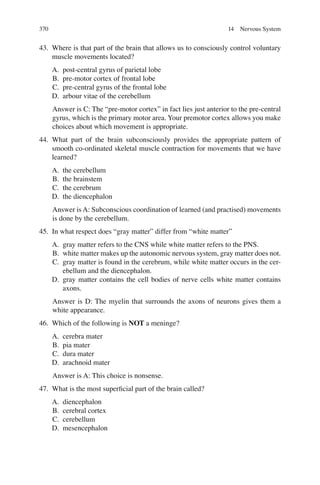 370
43. Where is that part of the brain that allows us to consciously control voluntary
muscle movements located?
A. post-central gyrus of parietal lobe
B. pre-motor cortex of frontal lobe
C. pre-central gyrus of the frontal lobe
D. arbour vitae of the cerebellum
Answer is C: The “pre-motor cortex” in fact lies just anterior to the pre-central
gyrus, which is the primary motor area. Your premotor cortex allows you make
choices about which movement is appropriate.
44. What part of the brain subconsciously provides the appropriate pattern of
smooth co-ordinated skeletal muscle contraction for movements that we have
learned?
A. the cerebellum
B. the brainstem
C. the cerebrum
D. the diencephalon
Answer is A: Subconscious coordination of learned (and practised) movements
is done by the cerebellum.
45. In what respect does “gray matter” differ from “white matter”
A. gray matter refers to the CNS while white matter refers to the PNS.
B. white matter makes up the autonomic nervous system, gray matter does not.
C. gray matter is found in the cerebrum, while white matter occurs in the cer-
ebellum and the diencephalon.
D. gray matter contains the cell bodies of nerve cells white matter contains
axons.
Answer is D: The myelin that surrounds the axons of neurons gives them a
white appearance.
46. Which of the following is NOT a meninge?
A. cerebra mater
B. pia mater
C. dura mater
D. arachnoid mater
Answer is A: This choice is nonsense.
47. What is the most superﬁcial part of the brain called?
A. diencephalon
B. cerebral cortex
C. cerebellum
D. mesencephalon
14 Nervous System
ERRNVPHGLFRVRUJ
 