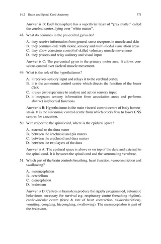 371
Answer is B: Each hemisphere has a superﬁcial layer of “gray matter” called
the cerebral cortex, lying over “white matter”.
48. What do neurones in the pre-central gyrus do?
A. they receive information from general sense receptors in muscle and skin
B. they communicate with motor, sensory and multi-modal association areas
C. they allow conscious control of skilled voluntary muscle movements
D. they process and relay auditory and visual input
Answer is C: The pre-central gyrus is the primary motor area. It allows con-
scious control over skeletal muscle movement.
49. What is the role of the hypothalamus?
A. it receives sensory input and relays it to the cerebral cortex
B. it is the autonomic control centre which directs the function of the lower
CNS
C. it uses past experience to analyse and act on sensory input
D. it integrates sensory information from association areas and performs
abstract intellectual functions
Answer is B: Hypothalamus is the main visceral control centre of body homeo-
stasis. It is the autonomic control centre from which orders ﬂow to lower CNS
centres for execution.
50. With respect to the spinal cord, where is the epidural space?
A. external to the dura mater
B. between the arachnoid and pia maters
C. between the arachnoid and dura maters
D. between the two layers of the dura
Answer is A: The epidural space is above or on top of the dura and external to
the spinal cord. It is between the spinal cord and the surrounding vertebrae.
51. Which part of the brain controls breathing, heart function, vasoconstriction and
swallowing?
A. mesencephalon
B. cerebellum
C. diencephalon
D. brainstem
Answer is D: Centres in brainstem produce the rigidly programmed, automatic
behaviours necessary for survival e.g. respiratory centre (breathing rhythm),
cardiovascular centre (force  rate of heart contraction, vasoconstriction),
vomiting, coughing, hiccoughing, swallowing). The mesencephalon is part of
the brainstem.
14.2 Brain and Spinal Cord Anatomy
ERRNVPHGLFRVRUJ
 