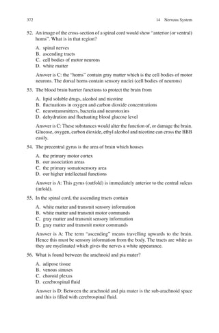372
52. An image of the cross-section of a spinal cord would show “anterior (or ventral)
horns”. What is in that region?
A. spinal nerves
B. ascending tracts
C. cell bodies of motor neurons
D. white matter
Answer is C: the “horns” contain gray matter which is the cell bodies of motor
neurons. The dorsal horns contain sensory nuclei (cell bodies of neurons)
53. The blood brain barrier functions to protect the brain from
A. lipid soluble drugs, alcohol and nicotine
B. ﬂuctuations in oxygen and carbon dioxide concentrations
C. neurotransmitters, bacteria and neurotoxins
D. dehydration and ﬂuctuating blood glucose level
Answer is C: These substances would alter the function of, or damage the brain.
Glucose, oxygen, carbon dioxide, ethyl alcohol and nicotine can cross the BBB
easily.
54. The precentral gyrus is the area of brain which houses
A. the primary motor cortex
B. our association areas
C. the primary somatosensory area
D. our higher intellectual functions
Answer is A: This gyrus (outfold) is immediately anterior to the central sulcus
(infold).
55. In the spinal cord, the ascending tracts contain
A. white matter and transmit sensory information
B. white matter and transmit motor commands
C. gray matter and transmit sensory information
D. gray matter and transmit motor commands
Answer is A: The term “ascending” means travelling upwards to the brain.
Hence this must be sensory information from the body. The tracts are white as
they are myelinated which gives the nerves a white appearance.
56. What is found between the arachnoid and pia mater?
A. adipose tissue
B. venous sinuses
C. choroid plexus
D. cerebrospinal ﬂuid
Answer is D: Between the arachnoid and pia mater is the sub-arachnoid space
and this is ﬁlled with cerebrospinal ﬂuid.
14 Nervous System
ERRNVPHGLFRVRUJ
 