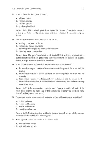 373
57. What is found in the epidural space?
A. adipose tissue
B. venous sinuses
C. choroid plexus
D. cerebrospinal ﬂuid
Answer is A: The epidural space is on top of (or outside of) the dura mater. It
is the space between the spinal cord and the vertebrae. It contains adipose
tissue.
58. One of the functions of the prefrontal cortex is:
A. making conscious decisions
B. controlling motor functions
C. detecting and integrating sensory information
D. enabling word recognition
Answer is A: The pre-frontal cortex (of frontal lobe) performs abstract intel-
lectual functions such as predicting the consequences of actions or events.
Hence it helps us make conscious decisions.
59. What does the term ‘decussation’ mean and where does it occur?
A. decussation = span. It occurs between the superior part of the brain and the
inferior
B. decussation = cross. It occurs between the anterior part of the brain and the
posterior
C. decussation = cross over. It occurs between the pons and the spinal cord
D. decussation = associate. It occurs between the sensory area and the sensory
association area
Answer is C: A decussation is a crossing over. Nerves from the left side of the
brain cross over to the right side of the spinal cord to innervate the right hand
side of the body (and vice versa)
60. The central sulcus separates gyri involved with which two major functions?
A. vision and taste
B. vision and hearing
C. motor and sensory
D. emotion and memory
Answer is C: Motor function resides in the pre-central gyrus, while sensory
function resides in the post-central gyrus.
61. What type of nerves are found in the dorsal root?
A. only afferent nerves
B. only efferent nerves
14.2 Brain and Spinal Cord Anatomy
ERRNVPHGLFRVRUJ
 
