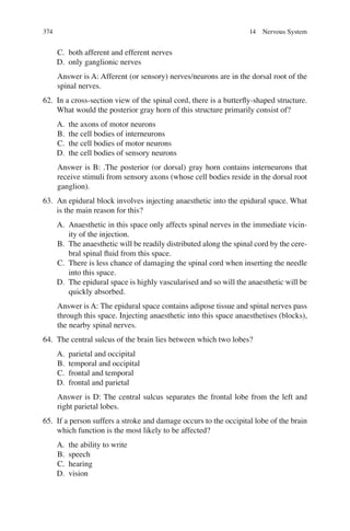 374
C. both afferent and efferent nerves
D. only ganglionic nerves
Answer is A: Afferent (or sensory) nerves/neurons are in the dorsal root of the
spinal nerves.
62. In a cross-section view of the spinal cord, there is a butterﬂy-shaped structure.
What would the posterior gray horn of this structure primarily consist of?
A. the axons of motor neurons
B. the cell bodies of interneurons
C. the cell bodies of motor neurons
D. the cell bodies of sensory neurons
Answer is B: .The posterior (or dorsal) gray horn contains interneurons that
receive stimuli from sensory axons (whose cell bodies reside in the dorsal root
ganglion).
63. An epidural block involves injecting anaesthetic into the epidural space. What
is the main reason for this?
A. Anaesthetic in this space only affects spinal nerves in the immediate vicin-
ity of the injection.
B. The anaesthetic will be readily distributed along the spinal cord by the cere-
bral spinal ﬂuid from this space.
C. There is less chance of damaging the spinal cord when inserting the needle
into this space.
D. The epidural space is highly vascularised and so will the anaesthetic will be
quickly absorbed.
Answer is A: The epidural space contains adipose tissue and spinal nerves pass
through this space. Injecting anaesthetic into this space anaesthetises (blocks),
the nearby spinal nerves.
64. The central sulcus of the brain lies between which two lobes?
A. parietal and occipital
B. temporal and occipital
C. frontal and temporal
D. frontal and parietal
Answer is D: The central sulcus separates the frontal lobe from the left and
right parietal lobes.
65. If a person suffers a stroke and damage occurs to the occipital lobe of the brain
which function is the most likely to be affected?
A. the ability to write
B. speech
C. hearing
D. vision
14 Nervous System
ERRNVPHGLFRVRUJ
 