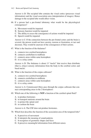 375
Answer is D: The occipital lobe contains the visual cortex (processes visual
information) and the visual association area (interpretation of images). Hence
damage to the occipital lobe would affect vision.
66. If a person had a pre-frontal lobotomy what would be the physiological
consequences?
A. Movement would be impaired
B. Sensory function would be impaired
C. The ability to assess the consequence of actions would be impaired
D. Speech would be impaired
Answer is C: If the connection between the pre-frontal cortex and the brain is
severed, the person would not have anxiety, tension or frustration, or tact and
decorum. They would be unaware of the consequences of their actions.
67. What is the function of the thalamus?
A. connects two cerebral hemispheres
B. connects cerebellum to midbrain
C. connects areas within same hemisphere
D. it is a relay centre
Answer is D: The thalamus is about 13 “nuclei” that receive then distribute
(that is, relays) sensory information from the body to the cerebral cortex and
basal nuclei.
68. What is the function of the corpus callosum?
A. connects two cerebral hemispheres
B. connects cerebellum to midbrain
C. connects areas within same hemisphere
D. it is a relay centre
Answer is A: Commissural ﬁbres pass through the corpus callosum that con-
nect corresponding areas in the 2 hemispheres
69. Which one of the following is NOT a function of the cerebral spinal ﬂuid?
A. to produce hormones
B. to transport nutrients around the brain
C. to protect the spinal cord
D. to cushion the brain
Answer is A: The CSF does not produce hormones.
70. Which best describes the function of the association area of the temporal lobe?
A. It perceives of movement
B. It interprets the meaning of sound patterns
C. It recognises of geometric shapes and faces
D. It perceives meaningful information from different senses
14.2 Brain and Spinal Cord Anatomy
ERRNVPHGLFRVRUJ
 