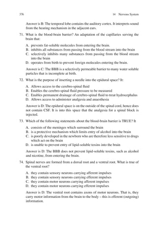 376
Answer is B: The temporal lobe contains the auditory cortex. It interprets sound
from the hearing mechanism in the adjacent ears.
71. What is the blood-brain barrier? An adaptation of the capillaries serving the
brain that:
A. prevents fat-soluble molecules from entering the brain.
B. inhibits all substances from passing from the blood stream into the brain
C. selectively inhibits many substances from passing from the blood stream
into the brain
D. operates from birth to prevent foreign molecules entering the brain.
Answer is C: The BBB is a selectively permeable barrier to many water soluble
particles that is incomplete at birth.
72. What is the purpose of inserting a needle into the epidural space? It:
A. Allows access to the cerebro-spinal ﬂuid
B. Enables the cerebro-spinal ﬂuid pressure to be measured
C. Enables permanent drainage of cerebro-spinal ﬂuid to treat hydrocephalus
D. Allows access to administer analgesia and anaesthesia
Answer is D: The epidural space is on the outside of the spinal cord, hence does
not contain CSF. It is into this space that the analgesia for a spinal block is
injected.
73. Which of the following statements about the blood-brain barrier is TRUE? It
A. consists of the meninges which surround the brain
B. is a protective mechanism which limits entry of alcohol into the brain
C. is poorly developed in the newborn who are therefore less sensitive to drugs
which act on the brain
D. is unable to prevent entry of lipid-soluble toxins into the brain
Answer is D: The BBB does not prevent lipid-soluble toxins, such as alcohol
and nicotine, from entering the brain.
74. Spinal nerves are formed from a dorsal root and a ventral root. What is true of
the ventral root?
A. they contain sensory neurons carrying afferent impulses
B. they contain sensory neurons carrying efferent impulses
C. they contain motor neurons carrying afferent impulses
D. they contain motor neurons carrying efferent impulses
Answer is D: The ventral root contains axons of motor neurons. That is, they
carry motor information from the brain to the body – this is efferent (outgoing)
information.
14 Nervous System
ERRNVPHGLFRVRUJ
 