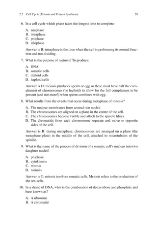 29
6. In a cell cycle which phase takes the longest time to complete:
A. anaphase
B. interphase
C. prophase
D. telophase
Answer is B: interphase is the time when the cell is performing its normal func-
tion and not dividing.
7. What is the purpose of meiosis? To produce:
A. DNA
B. somatic cells
C. diploid cells
D. haploid cells
Answer is D: meiosis produces sperm or egg so these must have half the com-
plement of chromosomes (be haploid) to allow for the full complement to be
present (and not more!) when sperm combines with egg.
8. What results from the events that occur during metaphase of mitosis?
A. The nuclear membranes form around two nuclei.
B. The chromosomes are aligned on a plane in the centre of the cell.
C. The chromosomes become visible and attach to the spindle ﬁbres.
D. The chromatids from each chromosome separate and move to opposite
sides of the cell.
Answer is B: during metaphase, chromosomes are arranged on a plane (the
metaphase plate) in the middle of the cell, attached to microtubules of the
spindle.
9. What is the name of the process of division of a somatic cell’s nucleus into two
daughter nuclei?
A. prophase
B. cytokinesis
C. mitosis
D. meiosis
Answer is C: mitosis involves somatic cells. Meiosis refers to the production of
the sex cells.
10. In a strand of DNA, what is the combination of deoxyribose and phosphate and
base known as?
A. A ribosome
B. A chromatid
2.2 Cell Cycle (Mitosis and Protein Synthesis)
ERRNVPHGLFRVRUJ
 