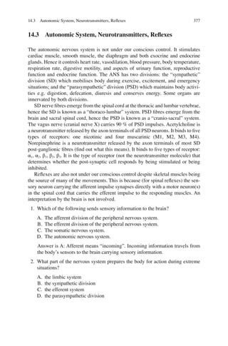 377
14.3 Autonomic System, Neurotransmitters, Reflexes
The autonomic nervous system is not under our conscious control. It stimulates
cardiac muscle, smooth muscle, the diaphragm and both exocrine and endocrine
glands. Hence it controls heart rate, vasodilation, blood pressure, body temperature,
respiration rate, digestive motility, and aspects of urinary function, reproductive
function and endocrine function. The ANS has two divisions: the “sympathetic”
division (SD) which mobilises body during exercise, excitement, and emergency
situations; and the “parasympathetic” division (PSD) which maintains body activi-
ties e.g. digestion, defecation, diuresis and conserves energy. Some organs are
innervated by both divisions.
SD nerve ﬁbres emerge from the spinal cord at the thoracic and lumbar vertebrae,
hence the SD is known as a “thoraco-lumbar” system. PSD ﬁbres emerge from the
brain and sacral spinal cord, hence the PSD is known as a “cranio-sacral” system.
The vagus nerve (cranial nerve X) carries 90 % of PSD impulses. Acetylcholine is
a neurotransmitter released by the axon terminals of all PSD neurons. It binds to ﬁve
types of receptors: one nicotinic and four muscarinic (M1, M2, M3, M4).
Norepinephrine is a neurotransmitter released by the axon terminals of most SD
post-ganglionic ﬁbres (ﬁnd out what this means). It binds to ﬁve types of receptor:
α1, α2, β1, β2, β3. It is the type of receptor (not the neurotransmitter molecule) that
determines whether the post-synaptic cell responds by being stimulated or being
inhibited.
Reﬂexes are also not under our conscious control despite skeletal muscles being
the source of many of the movements. This is because (for spinal reﬂexes) the sen-
sory neuron carrying the afferent impulse synapses directly with a motor neuron(s)
in the spinal cord that carries the efferent impulse to the responding muscles. An
interpretation by the brain is not involved.
1. Which of the following sends sensory information to the brain?
A. The afferent division of the peripheral nervous system.
B. The efferent division of the peripheral nervous system.
C. The somatic nervous system.
D. The autonomic nervous system.
Answer is A: Afferent means “incoming”. Incoming information travels from
the body’s sensors to the brain carrying sensory information.
2. What part of the nervous system prepares the body for action during extreme
situations?
A. the limbic system
B. the sympathetic division
C. the efferent system
D. the parasympathetic division
14.3 Autonomic System, Neurotransmitters, Reﬂexes
ERRNVPHGLFRVRUJ
 