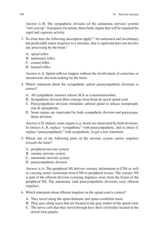 378
Answer is B: The sympathetic division (of the autonomic nervous system)
“stirs you up”. It prepares for action, those body organs that will be required for
rapid and vigorous activity.
3. To what does the following description apply? “An unlearned and involuntary
but predictable motor response to a stimulus, that is rapid and does not involve
any processing by the brain.”
A. spinal reﬂex
B. autonomic reﬂex
C. cranial reﬂex
D. learned reﬂex
Answer is A: Spinal reﬂexes happen without the involvement of conscious or
unconscious decision-making by the brain.
4. Which statement about the sympathetic and/or parasympathetic divisions is
correct?
A. All sympathetic neurons release ACh as a neurotransmitter.
B. Sympathetic division ﬁbres emerge from brain  sacral spinal cord.
C. Parasympathetic division stimulates adrenal gland to release norepineph-
rine  epinephrine.
D. Some organs are innervated by both sympathetic division and parasympa-
thetic division.
Answer is D: Indeed, some organs (e.g. heart) are innervated by both divisions.
In choices A, B, replace “sympathetic” with parasympathetic, and in choice C
replace “parasympathetic” with sympathetic, to get a true statement.
5. Which one of the following parts of the nervous system carries impulses
towards the brain?
A. peripheral nervous system
B. somatic nervous system
C. autonomic nervous system
D. parasympathetic division
Answer is A: The peripheral NS delivers sensory information to CNS as well
as carrying motor commands from CNS to peripheral tissues. The somatic NS
is part of the efferent division (carrying impulses away from the brain) of the
peripheral NS. The autonomic (and parasympathetic division) carry efferent
impulses.
6. Which statement about efferent impulses in the spinal cord is correct?
A. They travel along the spino-thalamic and spino-cerebellar tracts.
B. They pass along tracts that are located in the gray matter of the spinal cord.
C. The nerve cells that they travel through have their cell bodies located in the
dorsal root ganglia.
14 Nervous System
ERRNVPHGLFRVRUJ
 