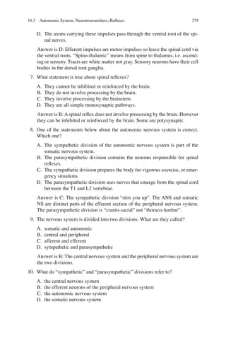 379
D. The axons carrying these impulses pass through the ventral root of the spi-
nal nerves.
Answer is D: Efferent impulses are motor impulses so leave the spinal cord via
the ventral roots. “Spino-thalamic” means from spine to thalamus, i.e. ascend-
ing or sensory. Tracts are white matter not gray. Sensory neurons have their cell
bodies in the dorsal root ganglia.
7. What statement is true about spinal reﬂexes?
A. They cannot be inhibited or reinforced by the brain.
B. They do not involve processing by the brain.
C. They involve processing by the brainstem.
D. They are all simple monosynaptic pathways.
Answer is B: A spinal reﬂex does not involve processing by the brain. However
they can be inhibited or reinforced by the brain. Some are polysynaptic.
8. One of the statements below about the autonomic nervous system is correct.
Which one?
A. The sympathetic division of the autonomic nervous system is part of the
somatic nervous system.
B. The parasympathetic division contains the neurons responsible for spinal
reﬂexes.
C. The sympathetic division prepares the body for vigorous exercise, or emer-
gency situations.
D. The parasympathetic division uses nerves that emerge from the spinal cord
between the T1 and L2 vertebrae.
Answer is C: The sympathetic division “stirs you up”. The ANS and somatic
NS are distinct parts of the efferent section of the peripheral nervous system.
The parasympathetic division is “cranio-sacral” not “thoraco-lumbar”.
9. The nervous system is divided into two divisions. What are they called?
A. somatic and autonomic
B. central and peripheral
C. afferent and efferent
D. sympathetic and parasympathetic
Answer is B: The central nervous system and the peripheral nervous system are
the two divisions.
10. What do “sympathetic” and “parasympathetic” divisions refer to?
A. the central nervous system
B. the efferent neurons of the peripheral nervous system
C. the autonomic nervous system
D. the somatic nervous system
14.3 Autonomic System, Neurotransmitters, Reﬂexes
ERRNVPHGLFRVRUJ
 