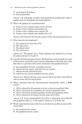 381
C. are located in the kidneys
D. bind acetylcholine
Answer is B: Adrenergic receptors bind adrenalin ( noradrenalin) which is
another name for epinephrine ( norepinephrine).
16. What is the purpose of a neurotransmitter?
A. To pass a nerve impulse along a nerve cell axon
B. To pass a nerve impulse onto another cell
C. To pass a nerve impulse onto a muscle cell
D. To pass a nerve impulse onto another nerve cell
Answer is B: Choices C  D are also correct, but B is the more general answer.
17. What innervates the diaphragm?
A. The spinal nerves from T6 to T12
B. The vagus nerve
C. The phrenic nerve
D. The sciatic nerve
Answer is C: The phrenic nerve, which originates from spinal nerves leaving
the spinal cord at C3, C4 and C5.
18. Consider the following pairs of terms. Which pair has a term that refers to a part
of the nervous system that carries sensory information to the brain, and a term
that refers to a part that carries motor commands to the peripheral tissues?
A. parasympathetic division; sympathetic division
B. somatic nervous system; autonomic nervous system
C. afferent division; efferent division
D. central nervous system; peripheral nervous system
Answer is C: Afferent division carries sensory info to the brain, while efferent
refers to motor info leaving the brain.
19. Which statement about the neurotransmitter acetylcholine (ACh) is NOT
correct?
A. ACh is released by all autonomic nervous system pre-ganglionic ﬁbres.
B. ACh is released by all sympathetic division post-ganglionic ﬁbres.
C. ACh is released by all parasympathetic division post-ganglionic ﬁbres.
D. ACh is released by all somatic division motor nerve ﬁbres.
Answer is B: In fact norepinephrine (not ACh) is released by most ANS-SD
post-ganglionic ﬁbres i.e. at 2nd synapse. Choices A, C  D are true.
20. Which organisational entity of the brain is divided into an afferent and an effer-
ent division?
A. the central nervous system
B. the peripheral nervous system
14.3 Autonomic System, Neurotransmitters, Reﬂexes
ERRNVPHGLFRVRUJ
 