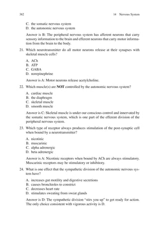 382
C. the somatic nervous system
D. the autonomic nervous system
Answer is B: The peripheral nervous system has afferent neurons that carry
sensory information to the brain and efferent neurons that carry motor informa-
tion from the brain to the body.
21. Which neurotransmitter do all motor neurons release at their synapses with
skeletal muscle cells?
A. ACh
B. ATP
C. GABA
D. norepinephrine
Answer is A: Motor neurons release acetylcholine.
22. Which muscle(s) are NOT controlled by the autonomic nervous system?
A. cardiac muscle
B. the diaphragm
C. skeletal muscle
D. smooth muscle
Answer is C: Skeletal muscle is under our conscious control and innervated by
the somatic nervous system, which is one part of the efferent division of the
peripheral nervous system.
23. Which type of receptor always produces stimulation of the post-synaptic cell
when bound by a neurotransmitter?
A. nicotinic
B. muscarinic
C. alpha adrenergic
D. beta adrenergic
Answer is A: Nicotinic receptors when bound by ACh are always stimulatory.
Muscarinic receptors may be stimulatory or inhibitory.
24. What is one effect that the sympathetic division of the autonomic nervous sys-
tem have?
A. increases gut motility and digestive secretions
B. causes bronchioles to constrict
C. decreases heart rate
D. stimulates sweating from sweat glands
Answer is D: The sympathetic division “stirs you up” to get ready for action.
The only choice consistent with vigorous activity is D.
14 Nervous System
ERRNVPHGLFRVRUJ
 
