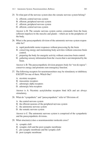 383
25. To what part of the nervous system does the somatic nervous system belong?
A. efferent, central nervous system
B. efferent, peripheral nervous system
C. afferent, peripheral nervous system
D. afferent, central nervous system
Answer is B: The somatic nervous system carries commands from the brain
(efferent impulses) to the muscles and glands – which are in the peripheries of
the body.
26. What is the parasympathetic division of the autonomic nervous system respon-
sible for?
A. rapid predictable motor responses without processing by the brain
B. conserving energy and maintaining body activities without conscious brain
control.
C. preparing the body for energetic activity without conscious brain control.
D. gathering sensory information from the viscera that is not interpreted by the
brain.
Answer is B: The parasympathetic division prepares body for “rest  repose”:
conserves energy and promotes non-emergency function.
27. The following receptors for neurotransmitters may be stimulatory or inhibitory
EXCEPT for one of them. Which One?
A. nicotinic receptors
B. muscarinic receptors
C. adrenergic alpha receptors
D. adrenergic beta receptors
Answer is A: Nicotinic acetylcholine receptors bind ACh and are always
stimulatory.
28. What do “sympathetic” and “parasympathetic” refer to? Divisions of:
A. the central nervous system
B. the efferent neurons of the peripheral nervous system
C. the autonomic nervous system
D. the somatic nervous system
Answer is C: The autonomic nervous system is comprised of the sympathetic
and the parasympathetic divisions.
29. What structure(s) does a neurotransmitter molecule cross?
A. synaptic cleft
B. synaptic cleft and the post-synaptic membrane
C. pre-synaptic membrane and the synaptic cleft
D. post-synaptic membrane
14.3 Autonomic System, Neurotransmitters, Reﬂexes
ERRNVPHGLFRVRUJ
 