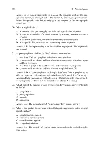 384
Answer is C: A neurotransmitter is released the synaptic knob of the pre-
synaptic neuron, so must get out of the neuron by crossing its plasma mem-
brane, the synaptic cleft, before lodging in the receptor on the post-synaptic
membrane.
30. What is a spinal reﬂex?
A. it involves rapid processing by the brain and a predictable response
B. it involves stimulation of a motor neurone by a sensory neurone without a
synapse
C. it is a rapid, predictable, learned and involuntary motor response
D. it is a predictable, unlearned and involuntary motor response
Answer is D: Brain processing is not involved but a synapse is. The response is
not learned.
31. A “post-ganglionic cholinergic ﬁbre” refers to a neuron that
A. runs from CNS to a ganglion and releases noradrenaline
B. synapses with an effector cell and whose neurotransmitter stimulates alpha
and beta receptors.
C. runs from a ganglion to an effector cell and releases norepinephrine
D. synapses with an effector cell and releases acetylcholine (ACh)
Answer is D: A “post-ganglionic cholinergic ﬁbre” runs from a ganglion to an
effector organ (so choice A is wrong) and releases ACh (so choice C is wrong).
Alpha and beta receptors are both adrenergic – that is bind with epinephrine 
norepinephrine (=adrenalin  noradrenalin), so choice B is wrong.
32. Which part of the nervous system prepares you for vigorous activity (“to ﬁght
or ﬂee”)?
A. sympathetic
B. parasympathetic
C. somatic
D. autonomic
Answer is A: The sympathetic NS “stirs you up” for vigorous activity.
33. What is that part of the nervous system that carries commands to the skeletal
muscles called?
A. somatic nervous system
B. autonomic nervous system
C. central nervous system
D. sympathetic division
Answer is A: The somatic NS carries motor commands to the skeletal muscles
(our soma).
14 Nervous System
ERRNVPHGLFRVRUJ
 