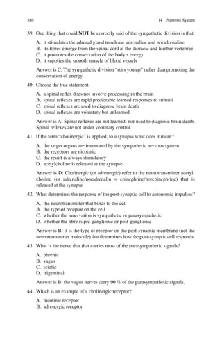 386
39. One thing that could NOT be correctly said of the sympathetic division is that:
A. it stimulates the adrenal gland to release adrenaline and noradrenaline
B. its ﬁbres emerge from the spinal cord at the thoracic and lumbar vertebrae
C. it promotes the conservation of the body’s energy
D. it supplies the smooth muscle of blood vessels
Answer is C: The sympathetic division “stirs you up” rather than promoting the
conservation of energy.
40. Choose the true statement.
A. a spinal reﬂex does not involve processing in the brain
B. spinal reﬂexes are rapid predictable learned responses to stimuli
C. spinal reﬂexes are used to diagnose brain death
D. spinal reﬂexes are voluntary but unlearned
Answer is A: Spinal reﬂexes are not learned, nor used to diagnose brain death.
Spinal reﬂexes are not under voluntary control.
41. If the term “cholinergic” is applied, to a synapse what does it mean?
A. the target organs are innervated by the sympathetic nervous system
B. the receptors are nicotinic
C. the result is always stimulatory
D. acetylcholine is released at the synapse
Answer is D: Cholinergic (or adrenergic) refer to the neurotransmitter acetyl-
choline (or adrenaline/noradrenalin = epinephrine/norepinephrine) that is
released at the synapse
42. What determines the response of the post-synaptic cell to autonomic impulses?
A. the neurotransmitter that binds to the cell
B. the type of receptor on the cell
C. whether the innervation is sympathetic or parasympathetic
D. whether the ﬁbre is pre-ganglionic or post-ganglionic
Answer is B: It is the type of receptor on the post-synaptic membrane (not the
neurotransmitter molecule) that determines how the post-synaptic cell responds.
43. What is the nerve that that carries most of the parasympathetic signals?
A. phrenic
B. vagus
C. sciatic
D. trigeminal
Answer is B: the vagus nerves carry 90 % of the parasympathetic signals.
44. Which is an example of a cholinergic receptor?
A. nicotinic receptor
B. adrenergic receptor
14 Nervous System
ERRNVPHGLFRVRUJ
 