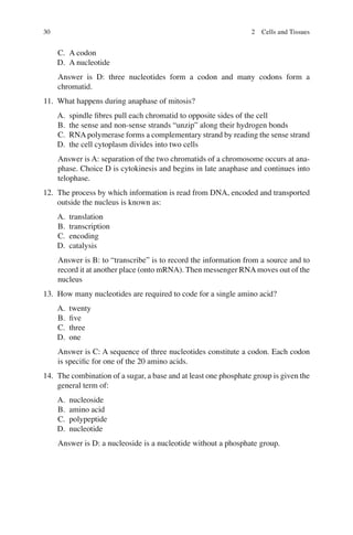 30
C. A codon
D. A nucleotide
Answer is D: three nucleotides form a codon and many codons form a
chromatid.
11. What happens during anaphase of mitosis?
A. spindle ﬁbres pull each chromatid to opposite sides of the cell
B. the sense and non-sense strands “unzip” along their hydrogen bonds
C. RNApolymerase forms a complementary strand by reading the sense strand
D. the cell cytoplasm divides into two cells
Answer is A: separation of the two chromatids of a chromosome occurs at ana-
phase. Choice D is cytokinesis and begins in late anaphase and continues into
telophase.
12. The process by which information is read from DNA, encoded and transported
outside the nucleus is known as:
A. translation
B. transcription
C. encoding
D. catalysis
Answer is B: to “transcribe” is to record the information from a source and to
record it at another place (onto mRNA). Then messenger RNAmoves out of the
nucleus
13. How many nucleotides are required to code for a single amino acid?
A. twenty
B. ﬁve
C. three
D. one
Answer is C: A sequence of three nucleotides constitute a codon. Each codon
is speciﬁc for one of the 20 amino acids.
14. The combination of a sugar, a base and at least one phosphate group is given the
general term of:
A. nucleoside
B. amino acid
C. polypeptide
D. nucleotide
Answer is D: a nucleoside is a nucleotide without a phosphate group.
2 Cells and Tissues
ERRNVPHGLFRVRUJ
 