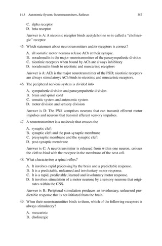 387
C. alpha receptor
D. beta receptor
Answer is A: A nicotinic receptor binds acetylcholine so is called a “choliner-
gic” receptor
45. Which statement about neurotransmitters and/or receptors is correct?
A. all somatic motor neurons release ACh at their synapse.
B. noradrenalin is the major neurotransmitter of the parasympathetic division
C. nicotinic receptors when bound by ACh are always inhibitory
D. noradrenalin binds to nicotinic and muscarinic receptors
Answer is A: ACh is the major neurotransmitter of the PSD; nicotinic receptors
are always stimulatory; ACh binds to nicotinic and muscarinic receptors.
46. The peripheral nervous system is divided into
A. sympathetic division and parasympathetic division
B. brain and spinal cord
C. somatic system and autonomic system
D. motor division and sensory division
Answer is D: The PNS comprises neurons that can transmit efferent motor
impulses and neurons that transmit afferent sensory impulses.
47. A neurotransmitter is a molecule that crosses the
A. synaptic cleft
B. synaptic cleft and the post-synaptic membrane
C. presynaptic membrane and the synaptic cleft
D. post-synaptic membrane
Answer is C: A neurotransmitter is released from within one neuron, crosses
the cleft to bind with the receptor in the membrane of the next cell.
48. What characterises a spinal reﬂex?
A. It involves rapid processing by the brain and a predictable response.
B. It is a predictable, unlearned and involuntary motor response.
C. It is a rapid, predictable, learned and involuntary motor response.
D. It involves stimulation of a motor neurone by a sensory neurone that origi-
nates within the CNS.
Answer is B: Peripheral stimulation produces an involuntary, unlearned pre-
dictable response that is not initiated from the brain.
49. When their neurotransmitter binds to them, which of the following receptors is
always stimulatory?
A. muscarinic
B. cholinergic
14.3 Autonomic System, Neurotransmitters, Reﬂexes
ERRNVPHGLFRVRUJ
 