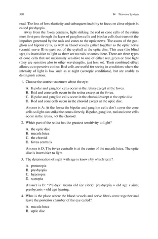 390
read. The loss of lens elasticity and subsequent inability to focus on close objects is
called presbyopia.
Away from the fovea centralis, light striking the rod or cone cells of the retina
must ﬁrst pass through the layer of ganglion cells and bipolar cells that transmit the
impulses generated by the rods and cones to the optic nerve. The axons of the gan-
glion and bipolar cells, as well as blood vessels gather together as the optic nerve
(cranial nerve II) to pass out of the eyeball at the optic disc. This area (the blind
spot) is insensitive to light as there are no rods or cones there. There are three types
of cone cells that are maximally sensitive to one of either red, green or blue light
(they are sensitive also to other wavelengths, just less so). Their combined effect
allows us to perceive colour. Rod cells are useful for seeing in conditions where the
intensity of light is low such as at night (scotopic conditions), but are unable to
distinguish colour.
1. Choose the correct statement about the eye:
A. Bipolar and ganglion cells occur in the retina except at the fovea.
B. Rod and cone cells occur in the retina except at the fovea.
C. Bipolar and ganglion cells occur in the choroid except at the optic disc
D. Rod and cone cells occur in the choroid except at the optic disc.
Answer is A: At the fovea the bipolar and ganglion cells don’t cover the cone
cells so light can strike the cones directly. Bipolar, ganglion, rod and cone cells
occur in the retina, not the choroid.
2. Which part of the retina has the greatest sensitivity to light?
A. the optic disc
B. macula lutea
C. the choroid
D. fovea centralis
Answer is D: The fovea centralis is at the centre of the macula lutea. The optic
disc is insensitive to light.
3. The deterioration of sight with age is known by which term?
A. protanopia
B. presbyopia
C. hyperopia
D. scotopia
Answer is B: “Presbys” means old (or elder): presbyopia = old age vision;
presbycusis = old age hearing.
4. What is the place where the blood vessels and nerve ﬁbres come together and
leave the posterior chamber of the eye called?
A. macula lutea
B. optic disc
14 Nervous System
ERRNVPHGLFRVRUJ
 