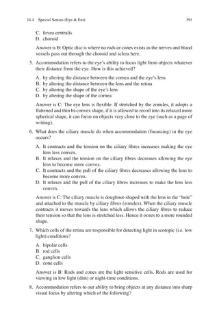 391
C. fovea centralis
D. choroid
Answer is B: Optic disc is where no rods or cones exists as the nerves and blood
vessels pass out through the choroid and sclera here.
5. Accommodation refers to the eye’s ability to focus light from objects whatever
their distance from the eye. How is this achieved?
A. by altering the distance between the cornea and the eye’s lens
B. by altering the distance between the lens and the retina
C. by altering the shape of the eye’s lens
D. by altering the shape of the cornea
Answer is C: The eye lens is ﬂexible. If stretched by the zonules, it adopts a
ﬂattened and thin bi-convex shape, if it is allowed to recoil into its relaxed more
spherical shape, it can focus on objects very close to the eye (such as a page of
writing).
6. What does the ciliary muscle do when accommodation (focussing) in the eye
occurs?
A. It contracts and the tension on the ciliary ﬁbres increases making the eye
lens less convex.
B. It relaxes and the tension on the ciliary ﬁbres decreases allowing the eye
lens to become more convex.
C. It contracts and the pull of the ciliary ﬁbres decreases allowing the lens to
become more convex.
D. It relaxes and the pull of the ciliary ﬁbres increases to make the lens less
convex.
Answer is C: The ciliary muscle is doughnut-shaped with the lens in the “hole”
and attached to the muscle by ciliary ﬁbres (zonules). When the ciliary muscle
contracts it moves towards the lens which allows the ciliary ﬁbres to reduce
their tension so that the lens is stretched less. Hence it oozes to a more rounded
shape.
7. Which cells of the retina are responsible for detecting light in scotopic (i.e. low
light) conditions?
A. bipolar cells
B. rod cells
C. ganglion cells
D. cone cells
Answer is B: Rods and cones are the light sensitive cells. Rods are used for
viewing in low light (dim) or night-time conditions.
8. Accommodation refers to our ability to bring objects at any distance into sharp
visual focus by altering which of the following?
14.4 Special Senses (Eye  Ear)
ERRNVPHGLFRVRUJ
 
